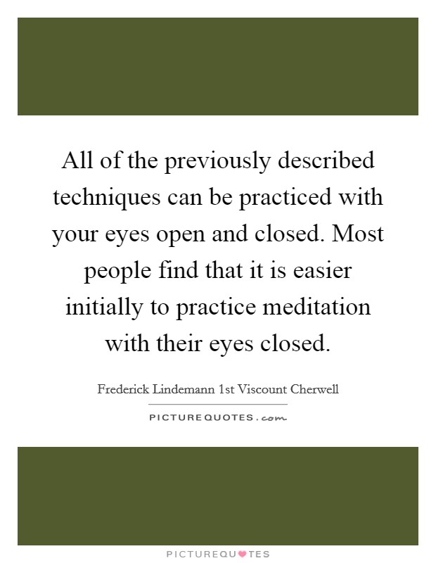All of the previously described techniques can be practiced with your eyes open and closed. Most people find that it is easier initially to practice meditation with their eyes closed. Picture Quote #1
