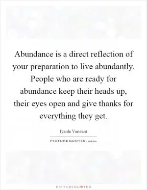 Abundance is a direct reflection of your preparation to live abundantly. People who are ready for abundance keep their heads up, their eyes open and give thanks for everything they get Picture Quote #1
