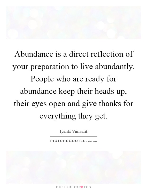 Abundance is a direct reflection of your preparation to live abundantly. People who are ready for abundance keep their heads up, their eyes open and give thanks for everything they get. Picture Quote #1