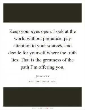 Keep your eyes open. Look at the world without prejudice, pay attention to your sources, and decide for yourself where the truth lies. That is the greatness of the path I’m offering you Picture Quote #1