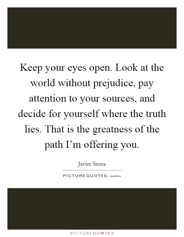 Keep your eyes open. Look at the world without prejudice, pay attention to your sources, and decide for yourself where the truth lies. That is the greatness of the path I'm offering you. Picture Quote #1
