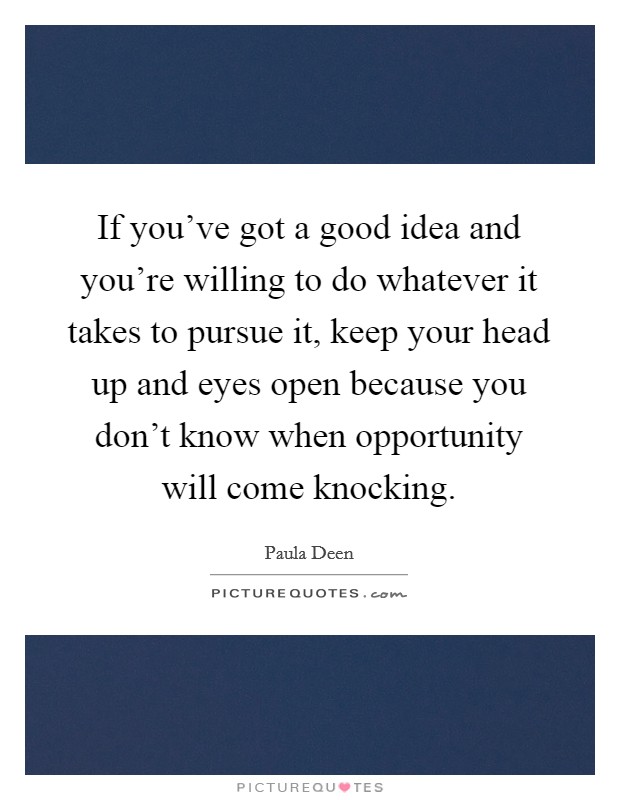 If you've got a good idea and you're willing to do whatever it takes to pursue it, keep your head up and eyes open because you don't know when opportunity will come knocking. Picture Quote #1