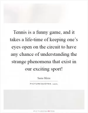 Tennis is a funny game, and it takes a life-time of keeping one’s eyes open on the circuit to have any chance of understanding the strange phenomena that exist in our exciting sport! Picture Quote #1