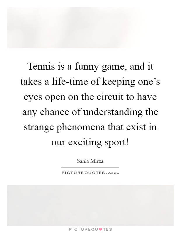 Tennis is a funny game, and it takes a life-time of keeping one's eyes open on the circuit to have any chance of understanding the strange phenomena that exist in our exciting sport! Picture Quote #1