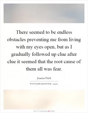 There seemed to be endless obstacles preventing me from living with my eyes open, but as I gradually followed up clue after clue it seemed that the root cause of them all was fear Picture Quote #1