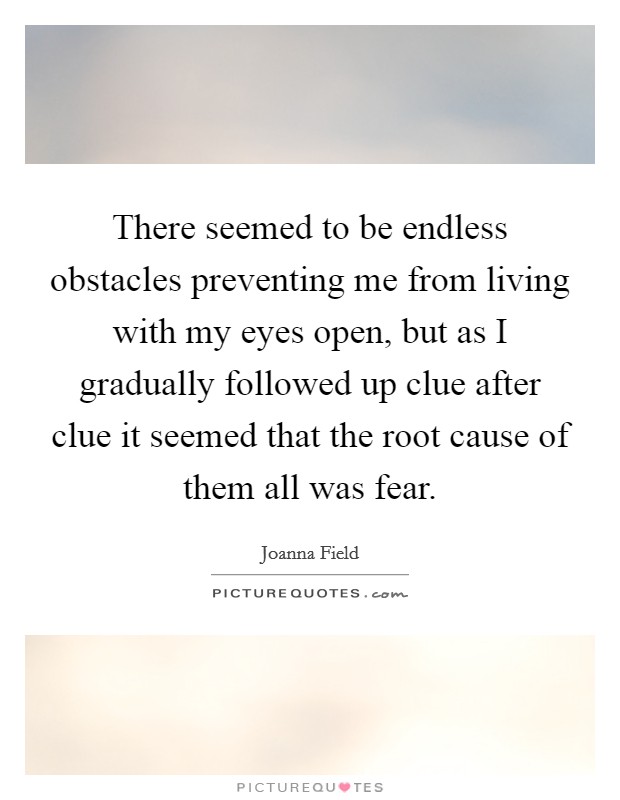 There seemed to be endless obstacles preventing me from living with my eyes open, but as I gradually followed up clue after clue it seemed that the root cause of them all was fear. Picture Quote #1