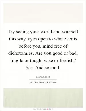 Try seeing your world and yourself this way, eyes open to whatever is before you, mind free of dichotomies. Are you good or bad, fragile or tough, wise or foolish? Yes. And so am I Picture Quote #1