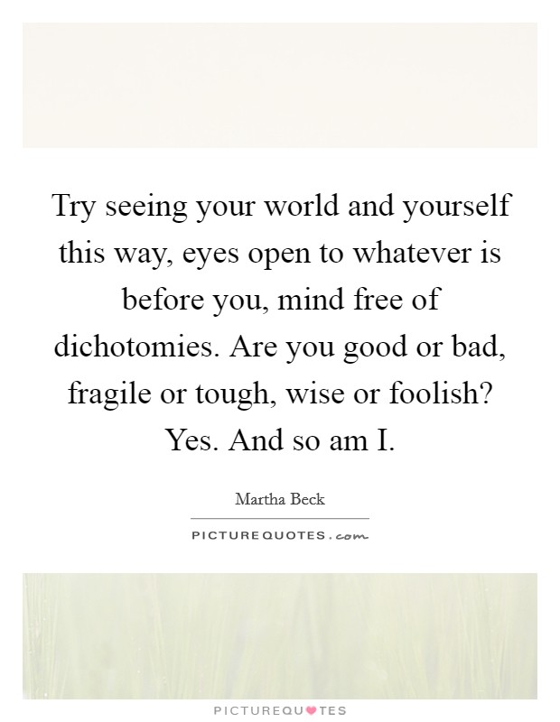 Try seeing your world and yourself this way, eyes open to whatever is before you, mind free of dichotomies. Are you good or bad, fragile or tough, wise or foolish? Yes. And so am I. Picture Quote #1
