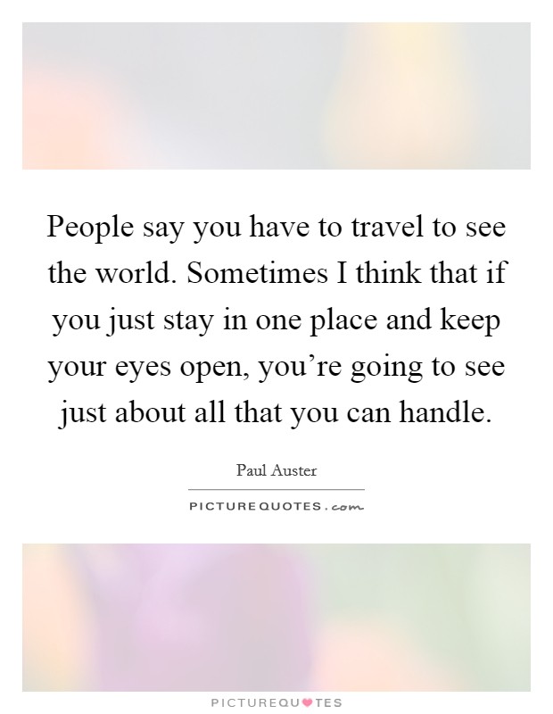 People say you have to travel to see the world. Sometimes I think that if you just stay in one place and keep your eyes open, you're going to see just about all that you can handle. Picture Quote #1