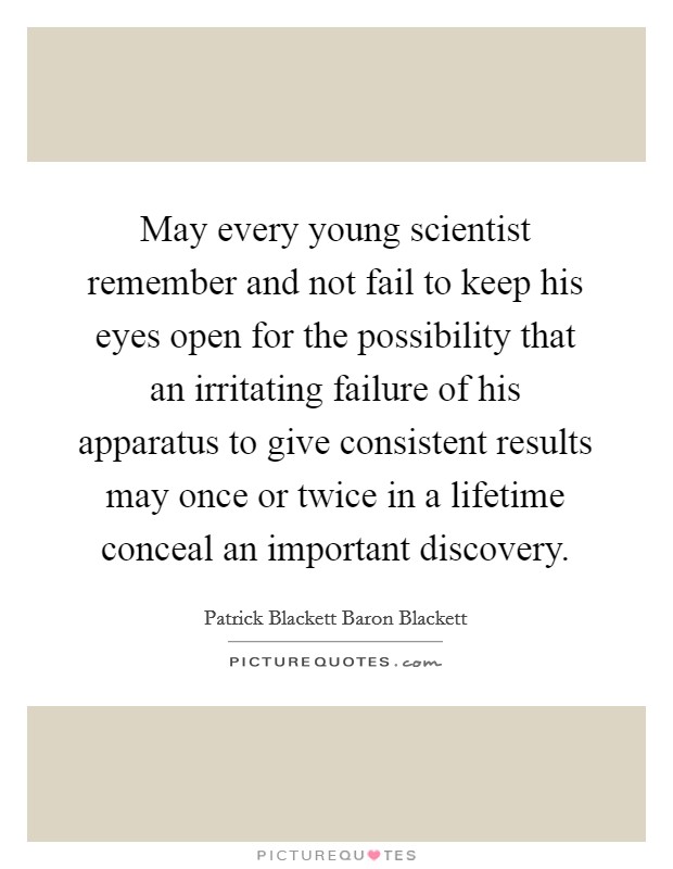 May every young scientist remember and not fail to keep his eyes open for the possibility that an irritating failure of his apparatus to give consistent results may once or twice in a lifetime conceal an important discovery. Picture Quote #1