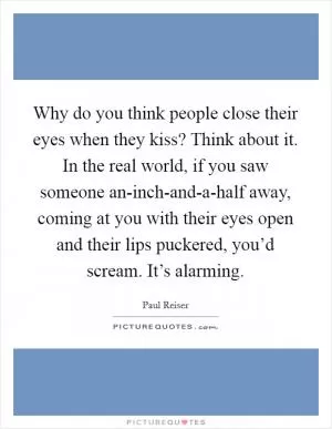 Why do you think people close their eyes when they kiss? Think about it. In the real world, if you saw someone an-inch-and-a-half away, coming at you with their eyes open and their lips puckered, you’d scream. It’s alarming Picture Quote #1