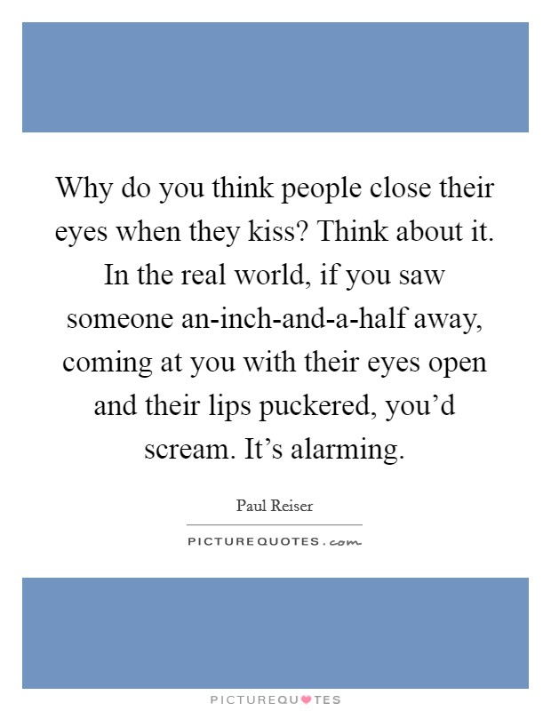 Why do you think people close their eyes when they kiss? Think about it. In the real world, if you saw someone an-inch-and-a-half away, coming at you with their eyes open and their lips puckered, you'd scream. It's alarming. Picture Quote #1