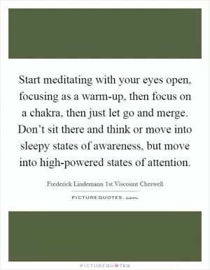 Start meditating with your eyes open, focusing as a warm-up, then focus on a chakra, then just let go and merge. Don’t sit there and think or move into sleepy states of awareness, but move into high-powered states of attention Picture Quote #1