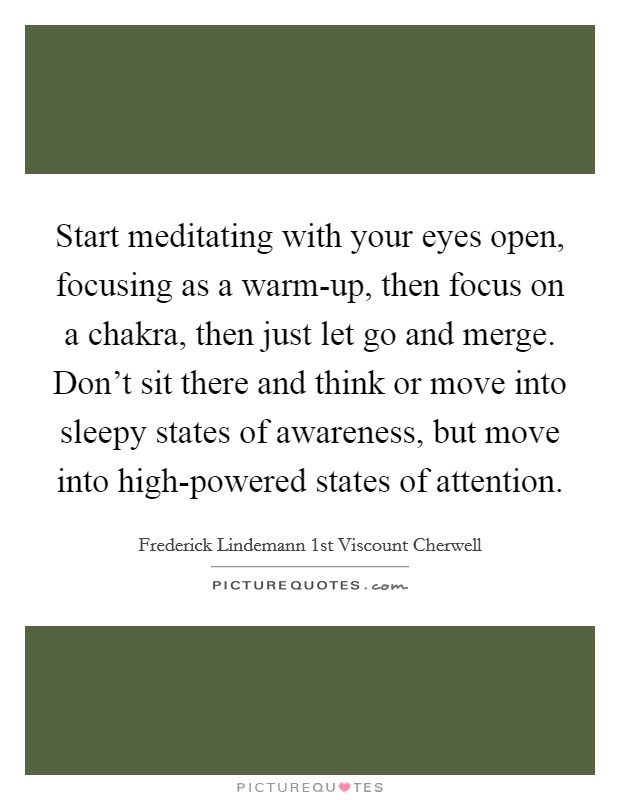 Start meditating with your eyes open, focusing as a warm-up, then focus on a chakra, then just let go and merge. Don't sit there and think or move into sleepy states of awareness, but move into high-powered states of attention. Picture Quote #1