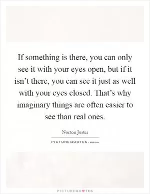 If something is there, you can only see it with your eyes open, but if it isn’t there, you can see it just as well with your eyes closed. That’s why imaginary things are often easier to see than real ones Picture Quote #1