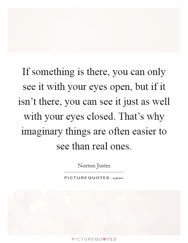 If something is there, you can only see it with your eyes open, but if it isn't there, you can see it just as well with your eyes closed. That's why imaginary things are often easier to see than real ones. Picture Quote #1