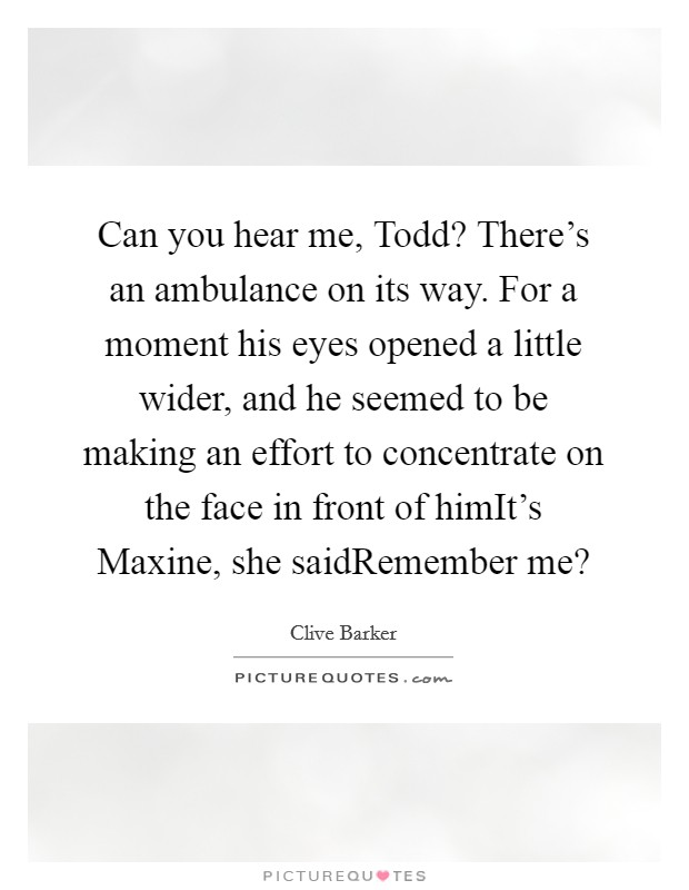 Can you hear me, Todd? There's an ambulance on its way. For a moment his eyes opened a little wider, and he seemed to be making an effort to concentrate on the face in front of himIt's Maxine, she saidRemember me? Picture Quote #1