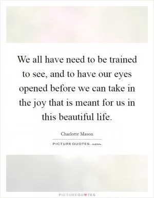 We all have need to be trained to see, and to have our eyes opened before we can take in the joy that is meant for us in this beautiful life Picture Quote #1