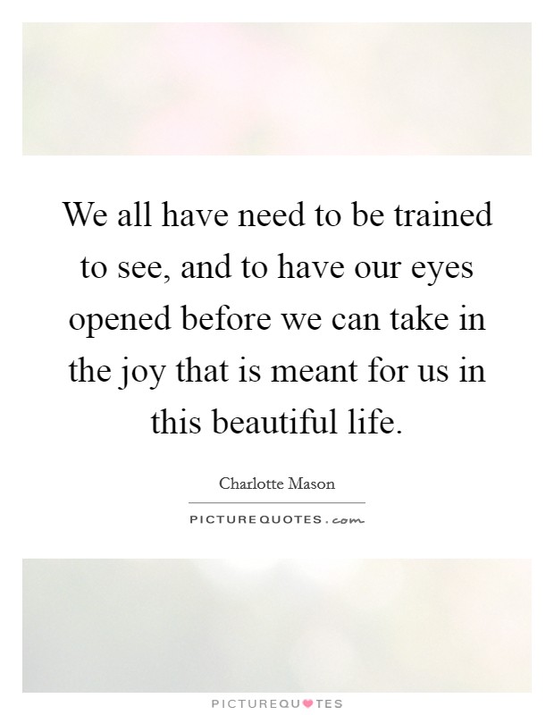 We all have need to be trained to see, and to have our eyes opened before we can take in the joy that is meant for us in this beautiful life. Picture Quote #1