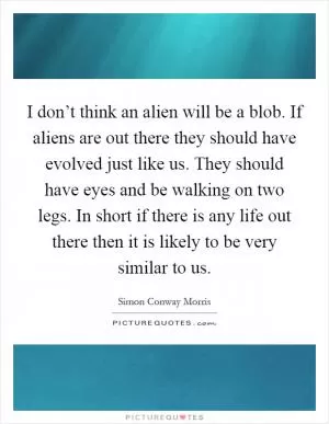 I don’t think an alien will be a blob. If aliens are out there they should have evolved just like us. They should have eyes and be walking on two legs. In short if there is any life out there then it is likely to be very similar to us Picture Quote #1