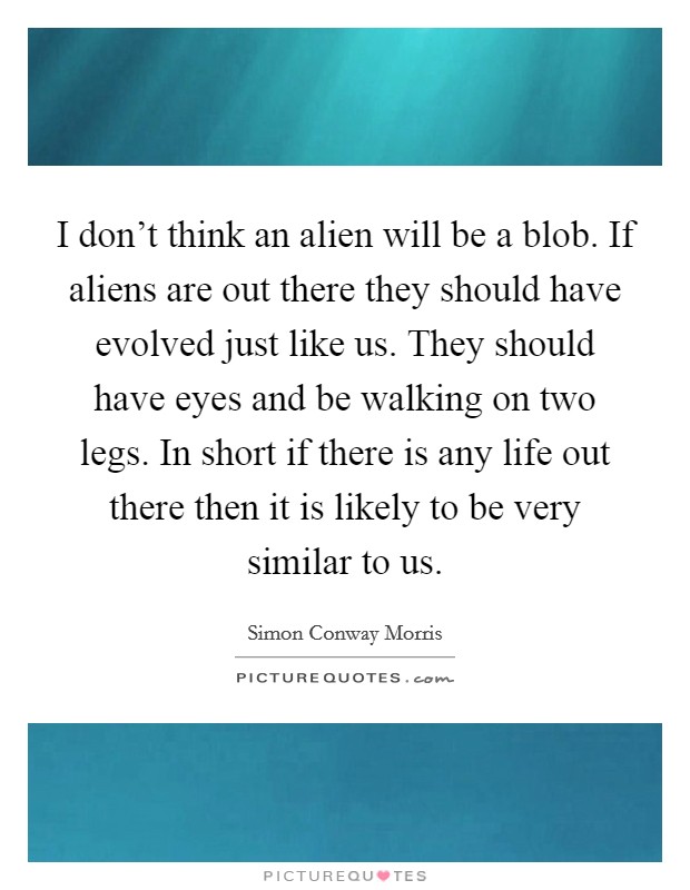I don't think an alien will be a blob. If aliens are out there they should have evolved just like us. They should have eyes and be walking on two legs. In short if there is any life out there then it is likely to be very similar to us. Picture Quote #1