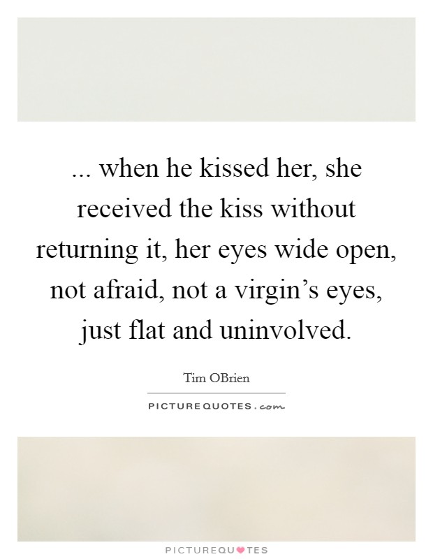 ... when he kissed her, she received the kiss without returning it, her eyes wide open, not afraid, not a virgin's eyes, just flat and uninvolved. Picture Quote #1