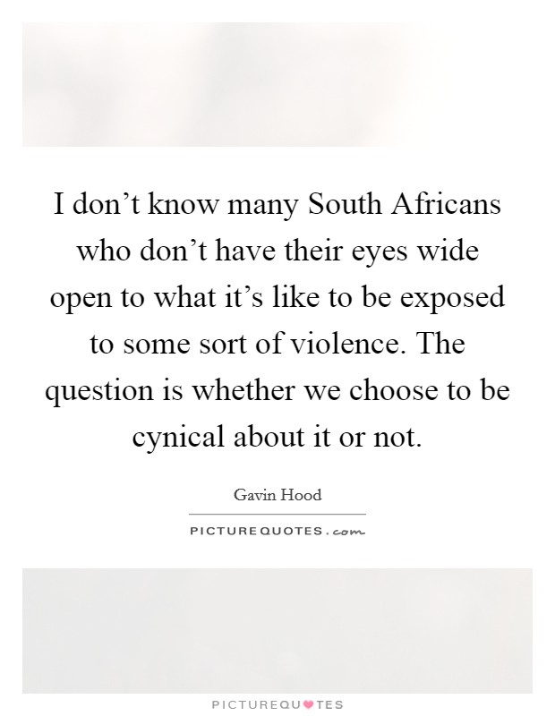 I don't know many South Africans who don't have their eyes wide open to what it's like to be exposed to some sort of violence. The question is whether we choose to be cynical about it or not. Picture Quote #1