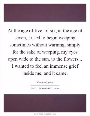 At the age of five, of six, at the age of seven, I used to begin weeping sometimes without warning, simply for the sake of weeping, my eyes open wide to the sun, to the flowers... I wanted to feel an immense grief inside me, and it came Picture Quote #1