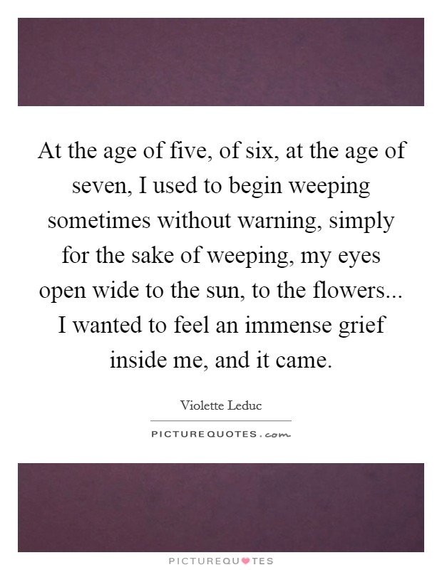 At the age of five, of six, at the age of seven, I used to begin weeping sometimes without warning, simply for the sake of weeping, my eyes open wide to the sun, to the flowers... I wanted to feel an immense grief inside me, and it came. Picture Quote #1