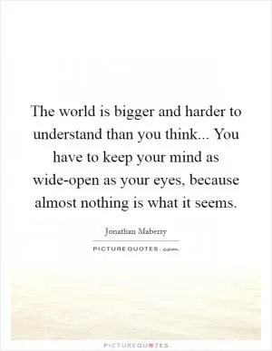 The world is bigger and harder to understand than you think... You have to keep your mind as wide-open as your eyes, because almost nothing is what it seems Picture Quote #1