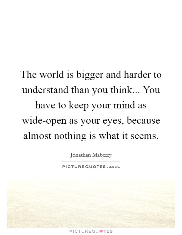 The world is bigger and harder to understand than you think... You have to keep your mind as wide-open as your eyes, because almost nothing is what it seems. Picture Quote #1
