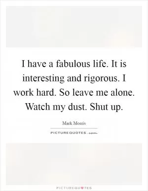 I have a fabulous life. It is interesting and rigorous. I work hard. So leave me alone. Watch my dust. Shut up Picture Quote #1