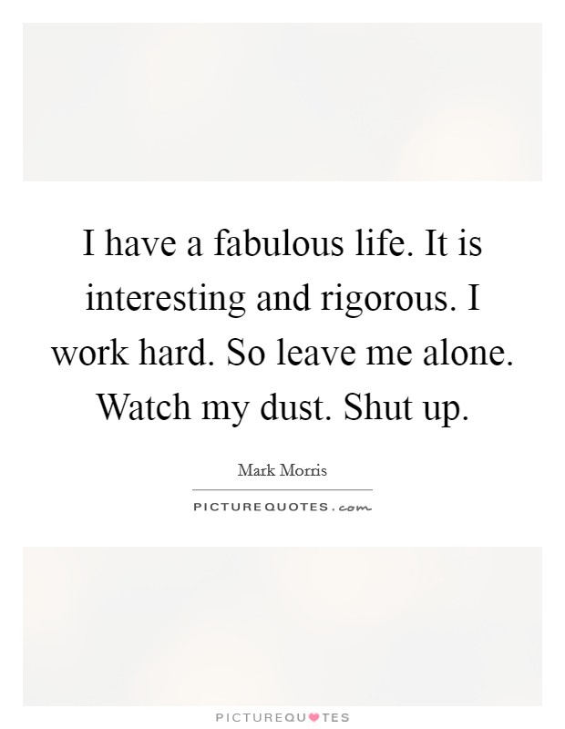 I have a fabulous life. It is interesting and rigorous. I work hard. So leave me alone. Watch my dust. Shut up. Picture Quote #1