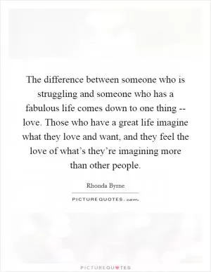 The difference between someone who is struggling and someone who has a fabulous life comes down to one thing -- love. Those who have a great life imagine what they love and want, and they feel the love of what’s they’re imagining more than other people Picture Quote #1