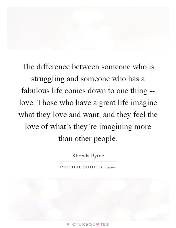 The difference between someone who is struggling and someone who has a fabulous life comes down to one thing -- love. Those who have a great life imagine what they love and want, and they feel the love of what's they're imagining more than other people. Picture Quote #1