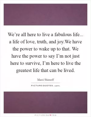We’re all here to live a fabulous life... a life of love, truth, and joy.We have the power to wake up to that. We have the power to say I’m not just here to survive, I’m here to live the greatest life that can be lived Picture Quote #1