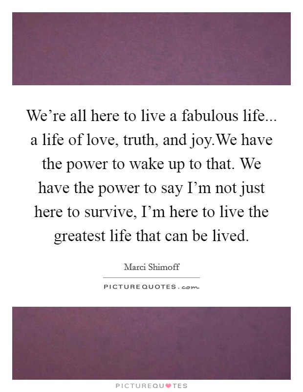 We're all here to live a fabulous life... a life of love, truth, and joy.We have the power to wake up to that. We have the power to say I'm not just here to survive, I'm here to live the greatest life that can be lived. Picture Quote #1
