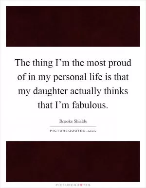 The thing I’m the most proud of in my personal life is that my daughter actually thinks that I’m fabulous Picture Quote #1