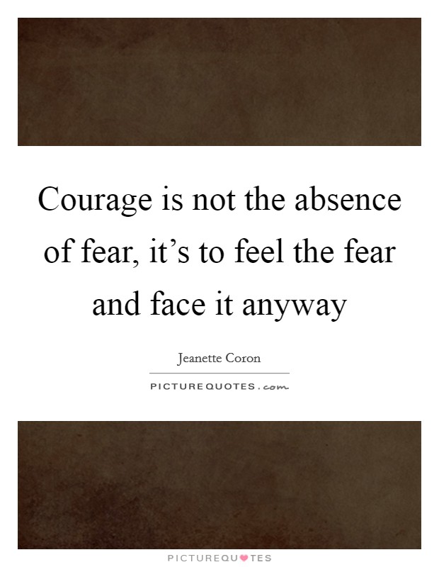 Courage is not the absence of fear, it's to feel the fear and face it anyway Picture Quote #1