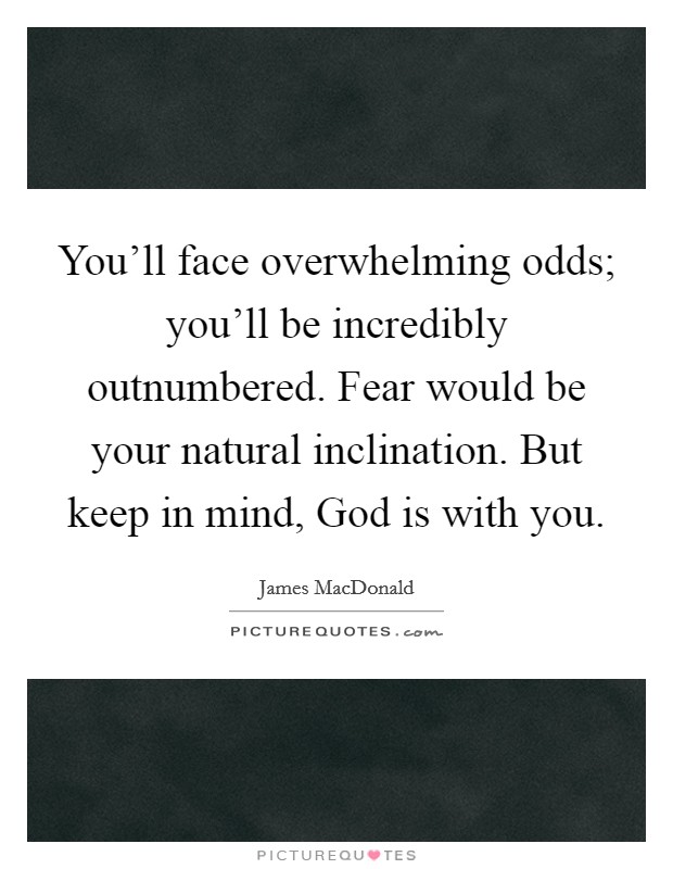 You'll face overwhelming odds; you'll be incredibly outnumbered. Fear would be your natural inclination. But keep in mind, God is with you. Picture Quote #1