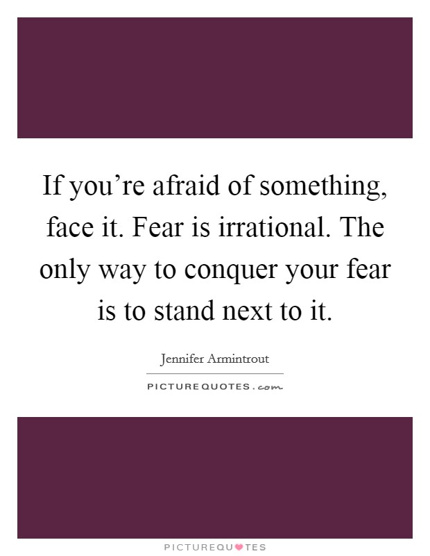 If you're afraid of something, face it. Fear is irrational. The only way to conquer your fear is to stand next to it. Picture Quote #1