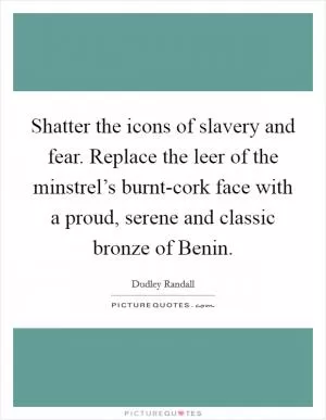 Shatter the icons of slavery and fear. Replace the leer of the minstrel’s burnt-cork face with a proud, serene and classic bronze of Benin Picture Quote #1