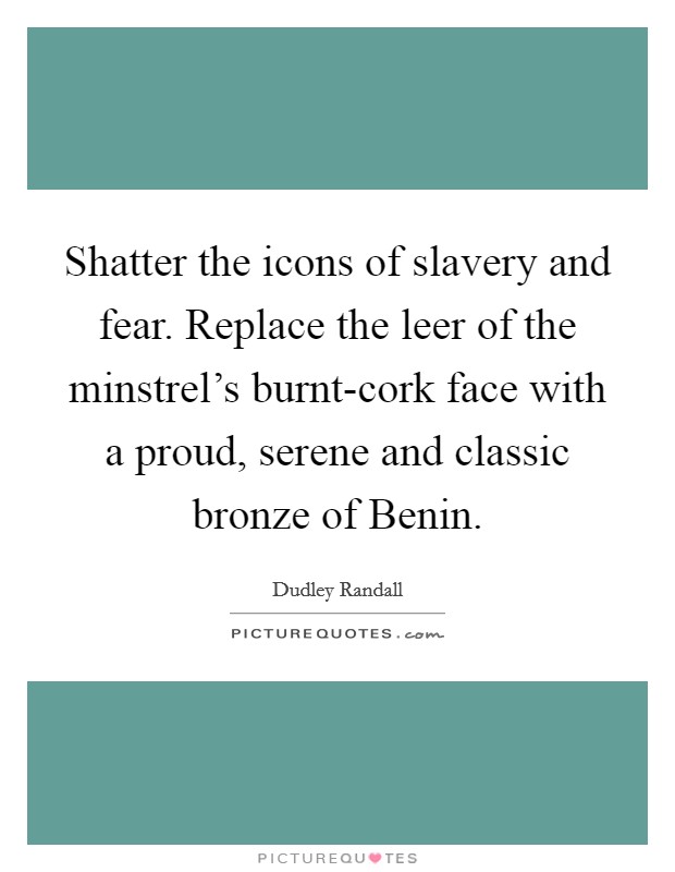 Shatter the icons of slavery and fear. Replace the leer of the minstrel's burnt-cork face with a proud, serene and classic bronze of Benin. Picture Quote #1