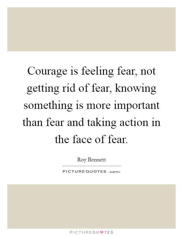 Courage is feeling fear, not getting rid of fear, knowing something is more important than fear and taking action in the face of fear. Picture Quote #1