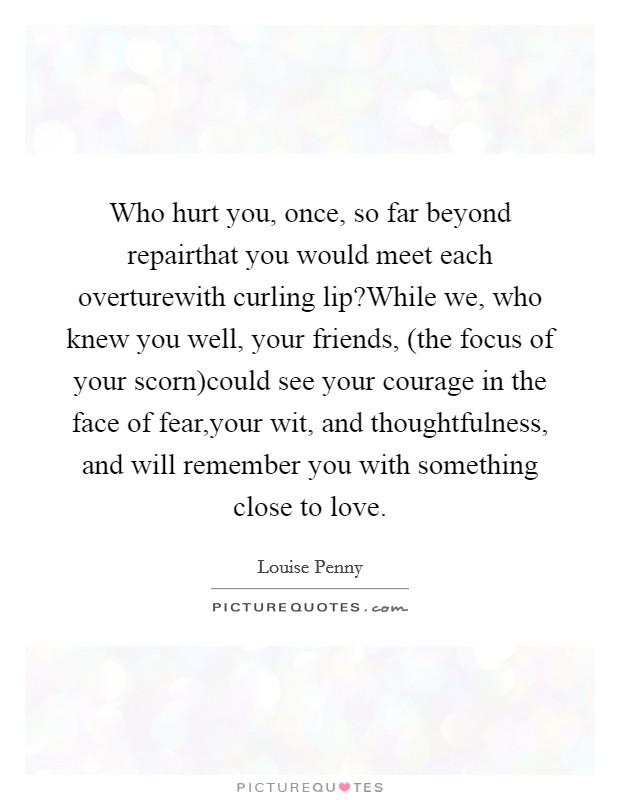 Who hurt you, once, so far beyond repairthat you would meet each overturewith curling lip?While we, who knew you well, your friends, (the focus of your scorn)could see your courage in the face of fear,your wit, and thoughtfulness, and will remember you with something close to love. Picture Quote #1