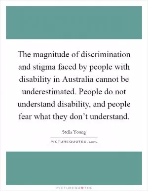 The magnitude of discrimination and stigma faced by people with disability in Australia cannot be underestimated. People do not understand disability, and people fear what they don’t understand Picture Quote #1