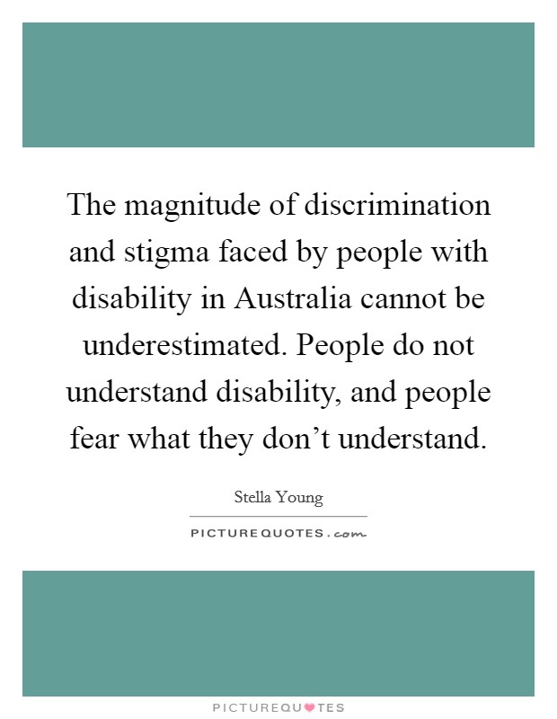 The magnitude of discrimination and stigma faced by people with disability in Australia cannot be underestimated. People do not understand disability, and people fear what they don't understand. Picture Quote #1