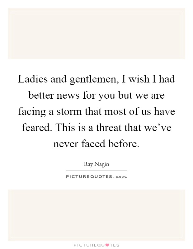 Ladies and gentlemen, I wish I had better news for you but we are facing a storm that most of us have feared. This is a threat that we've never faced before. Picture Quote #1