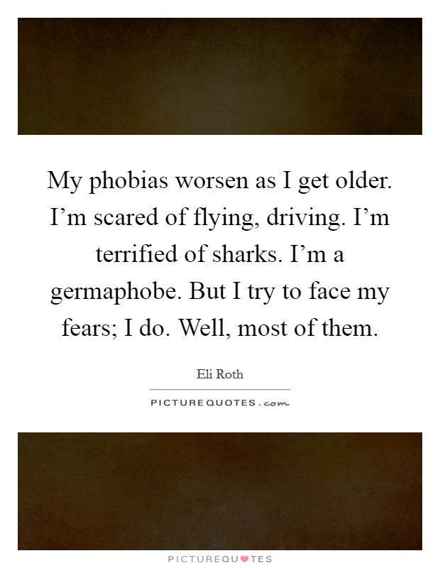 My phobias worsen as I get older. I'm scared of flying, driving. I'm terrified of sharks. I'm a germaphobe. But I try to face my fears; I do. Well, most of them. Picture Quote #1