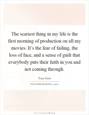 The scariest thing in my life is the first morning of production on all my movies. It’s the fear of failing, the loss of face, and a sense of guilt that everybody puts their faith in you and not coming through Picture Quote #1